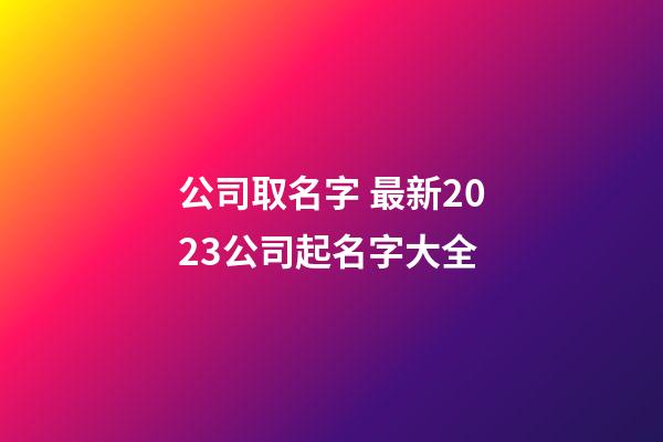 公司取名字 最新2023公司起名字大全-第1張-公司起名-玄機派